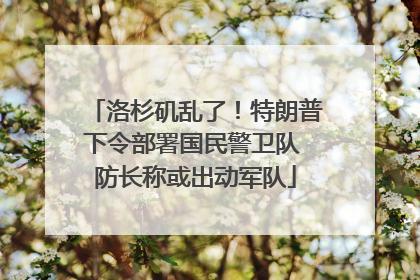洛杉矶乱了！特朗普下令部署国民警卫队 防长称或出动军队