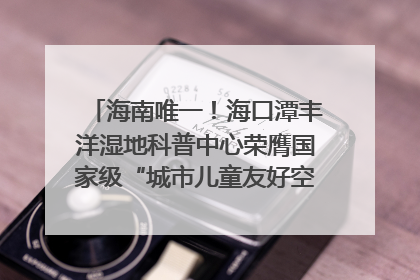 海南唯一！海口潭丰洋湿地科普中心荣膺国家级“城市儿童友好空间建设园区”称号