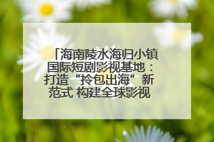 海南陵水海归小镇国际短剧影视基地：打造“拎包出海”新范式 构建全球影视产业“新热土”
