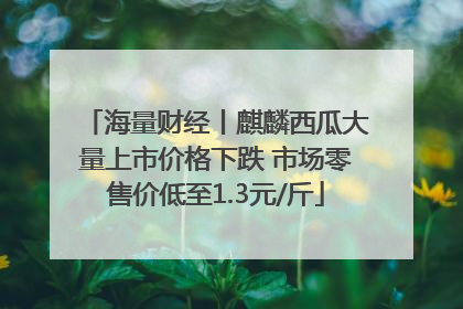 海量财经丨麒麟西瓜大量上市价格下跌 市场零售价低至1.3元/斤