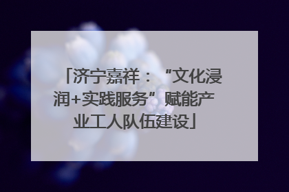 济宁嘉祥：“文化浸润+实践服务”赋能产业工人队伍建设