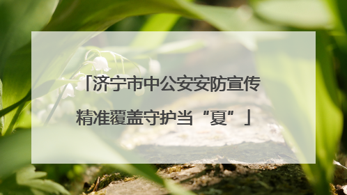 济宁市中公安安防宣传精准覆盖守护当“夏”