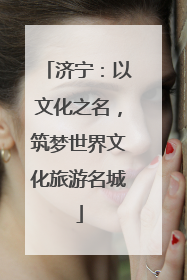 济宁：以文化之名，筑梦世界文化旅游名城