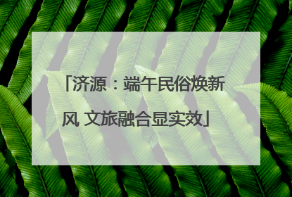 济源：端午民俗焕新风 文旅融合显实效