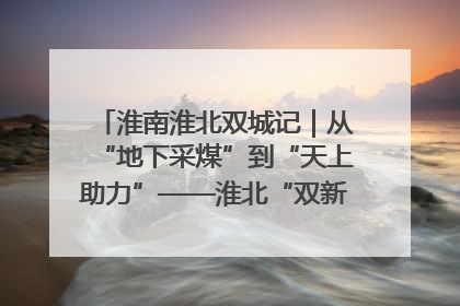 淮南淮北双城记｜从“地下采煤”到“天上助力”——淮北“双新”产业突围记