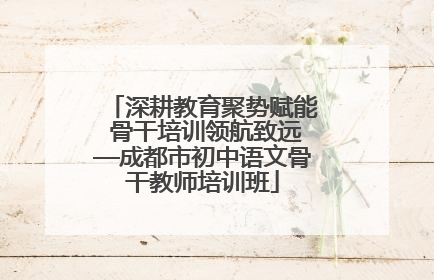 深耕教育聚势赋能 骨干培训领航致远—成都市初中语文骨干教师培训班