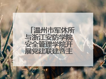 温州市军休所与浙江安防学院安全管理学院开展党建联建暨主题党日活动