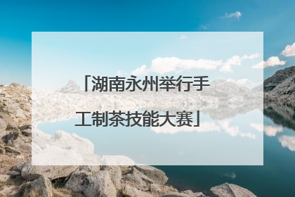 湖南永州举行手工制茶技能大赛