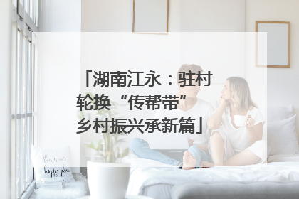 湖南江永：驻村轮换“传帮带” 乡村振兴承新篇