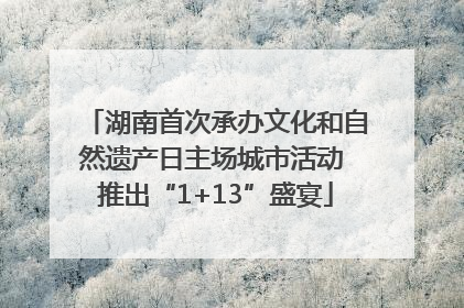 湖南首次承办文化和自然遗产日主场城市活动 推出“1+13”盛宴