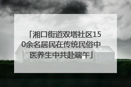 湘口街道双塔社区150余名居民在传统民俗中医养生中共赴端午