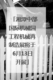 湘潭中部国际机械园工程机械再制造展将于6月13日开展