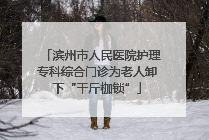 滨州市人民医院护理专科综合门诊为老人卸下“千斤枷锁”