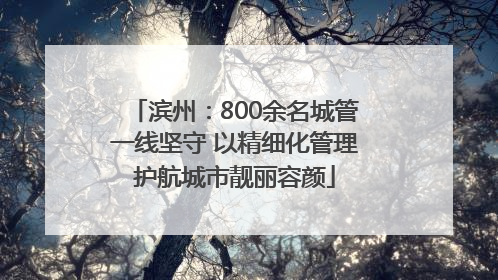 滨州：800余名城管一线坚守 以精细化管理护航城市靓丽容颜