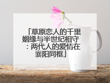 草原恋人的千里姻缘与半世纪相守：两代人的爱情在襄阳同框