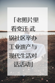 老照片里看变迁 武锅社区举办工业遗产与现代生活对话活动