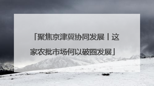 聚焦京津冀协同发展丨这家农批市场何以破圈发展