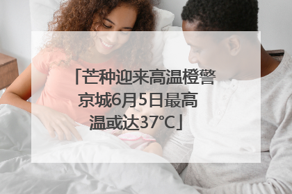 芒种迎来高温橙警 京城6月5日最高温或达37℃