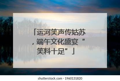 运河笑声传姑苏，端午文化盛宴“笑料十足”