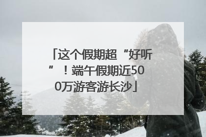 这个假期超“好听”！端午假期近500万游客游长沙