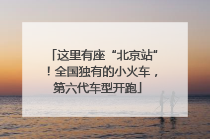 这里有座“北京站”！全国独有的小火车，第六代车型开跑