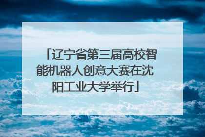 辽宁省第三届高校智能机器人创意大赛在沈阳工业大学举行
