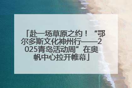 赴一场草原之约！“鄂尔多斯文化神州行——2025青岛活动周”在奥帆中心拉开帷幕