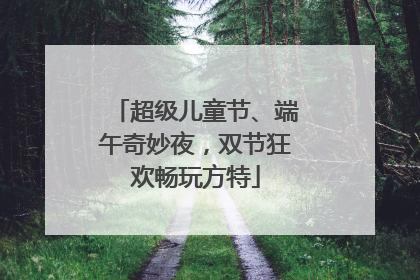 超级儿童节、端午奇妙夜，双节狂欢畅玩方特