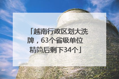 越南行政区划大洗牌，63个省级单位精简后剩下34个