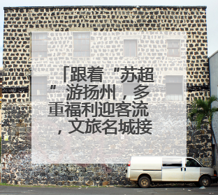 跟着“苏超”游扬州，多重福利迎客流，文旅名城接待游客量同比激增