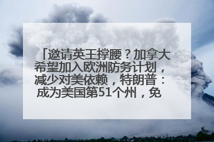 邀请英王撑腰？加拿大希望加入欧洲防务计划，减少对美依赖，特朗普：成为美国第51个州，免费用“金穹”