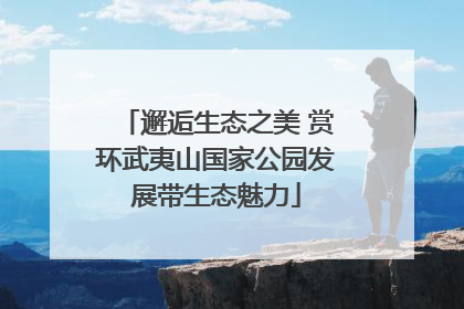 邂逅生态之美 赏环武夷山国家公园发展带生态魅力