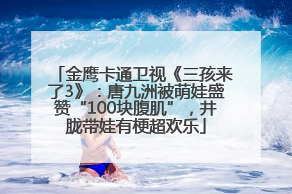 金鹰卡通卫视《三孩来了3》：唐九洲被萌娃盛赞“100块腹肌”，井胧带娃有梗超欢乐