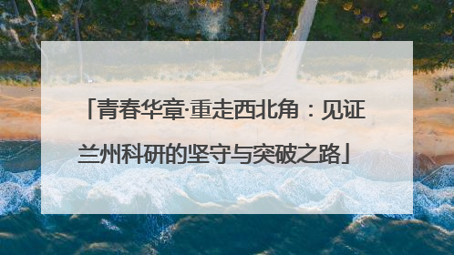 青春华章·重走西北角：见证兰州科研的坚守与突破之路