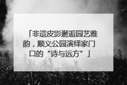非遗皮影邂逅园艺雅韵，顺义公园演绎家门口的“诗与远方”