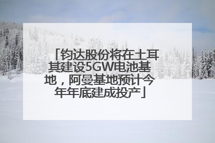钧达股份将在土耳其建设5GW电池基地，阿曼基地预计今年年底建成投产