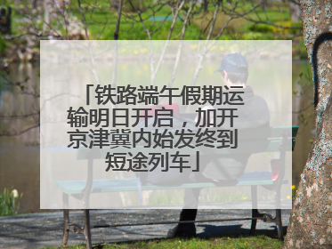 铁路端午假期运输明日开启，加开京津冀内始发终到短途列车