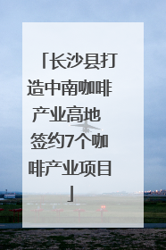 长沙县打造中南咖啡产业高地 签约7个咖啡产业项目