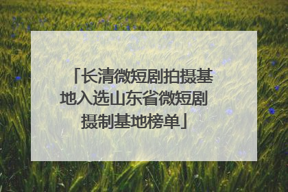 长清微短剧拍摄基地入选山东省微短剧摄制基地榜单