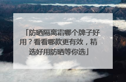 防晒隔离霜哪个牌子好用？看看哪款更有效，精选好用防晒等你选