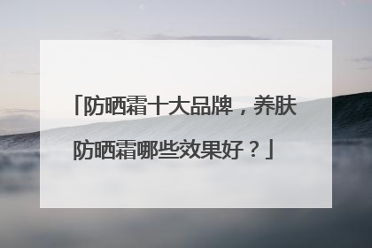 防晒霜十大品牌，养肤防晒霜哪些效果好？