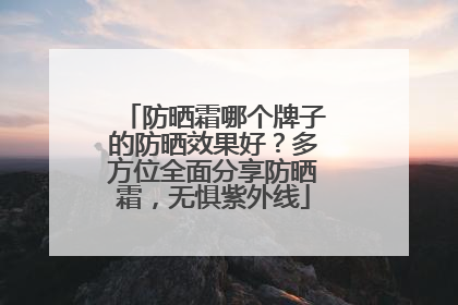 防晒霜哪个牌子的防晒效果好？多方位全面分享防晒霜，无惧紫外线