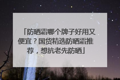 防晒霜哪个牌子好用又便宜？国货精选防晒霜推荐，想抗老先防晒
