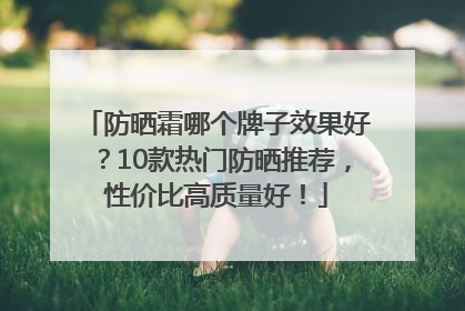防晒霜哪个牌子效果好？10款热门防晒推荐，性价比高质量好！