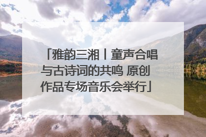 雅韵三湘丨童声合唱与古诗词的共鸣 原创作品专场音乐会举行