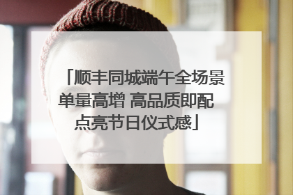 顺丰同城端午全场景单量高增 高品质即配点亮节日仪式感