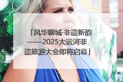 风华聊城·非遗新韵——2025大运河非遗旅游大会即将启幕