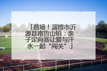 首场！淄博市沂源县南鲁山镇：亲子定向赛让爱与汗水一起“闯关”