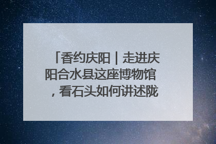 香约庆阳｜走进庆阳合水县这座博物馆，看石头如何讲述陇东千年历史