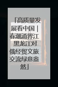 高质量发展看中国｜春潮涌界江 黑龙江对俄经贸文旅交流绿意盎然